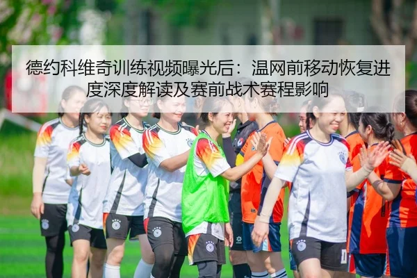 德约科维奇训练视频曝光后：温网前移动恢复进度深度解读及赛前战术赛程影响