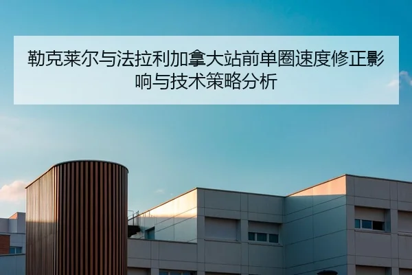 勒克莱尔与法拉利加拿大站前单圈速度修正影响与技术策略分析
