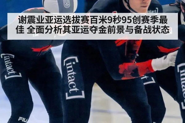 谢震业亚运选拔赛百米9秒95创赛季最佳 全面分析其亚运夺金前景与备战状态 - KAIYUN SPORTS