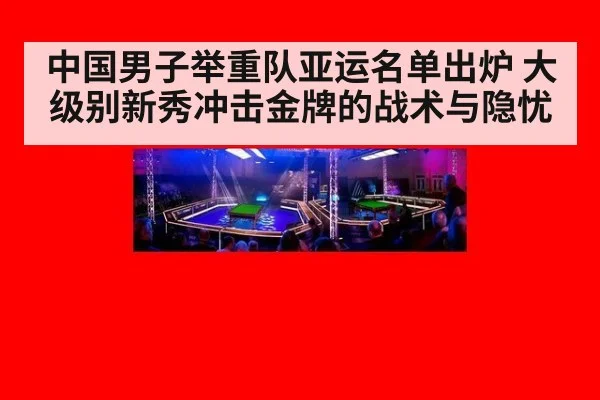中国男子举重队亚运名单出炉 大级别新秀冲击金牌的战术与隐忧