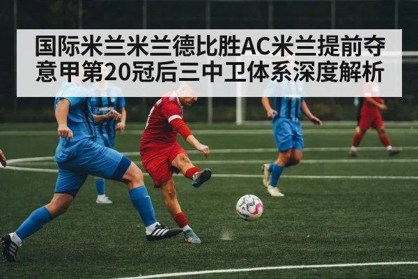 国际米兰米兰德比胜AC米兰提前夺意甲第20冠后三中卫体系深度解析（KAIYUN SPORTS）